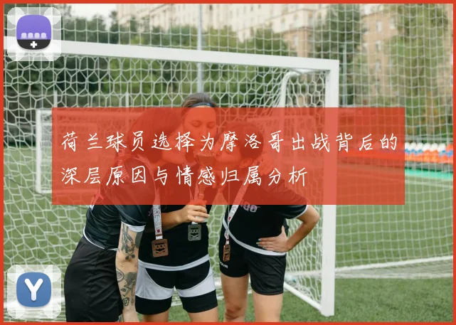 荷兰球员选择为摩洛哥出战背后的深层原因与情感归属分析