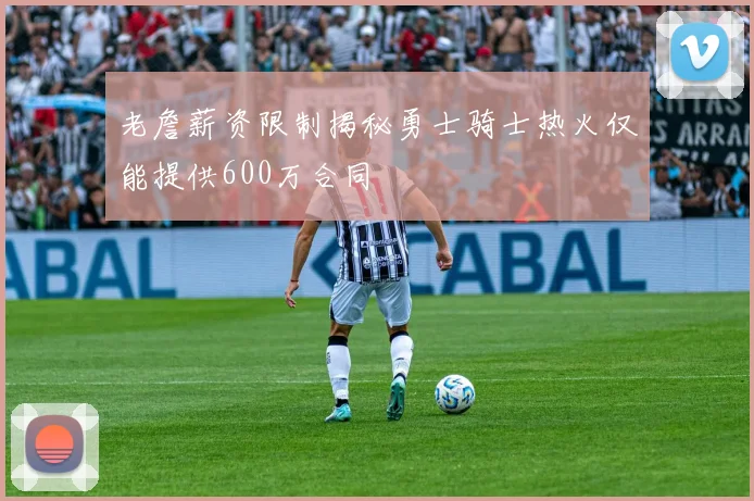 老詹薪资限制揭秘勇士骑士热火仅能提供600万合同