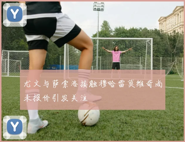 尤文与萨索洛接触穆哈雷莫维奇尚未报价引发关注