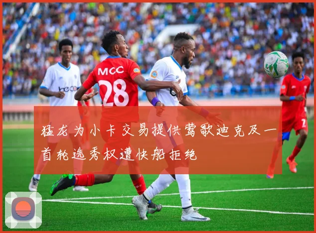 猛龙为小卡交易提供莺歌迪克及一首轮选秀权遭快船拒绝