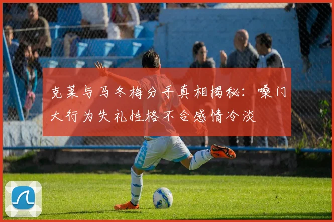 克莱与马冬梅分手真相揭秘：嗓门大行为失礼性格不合感情冷淡