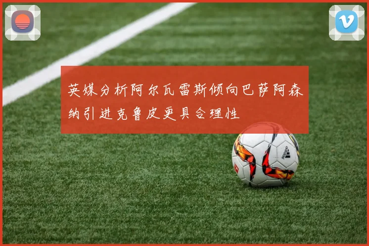 英媒分析阿尔瓦雷斯倾向巴萨阿森纳引进克鲁皮更具合理性